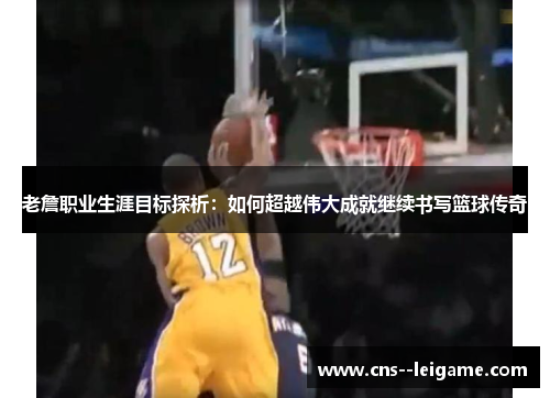老詹职业生涯目标探析：如何超越伟大成就继续书写篮球传奇