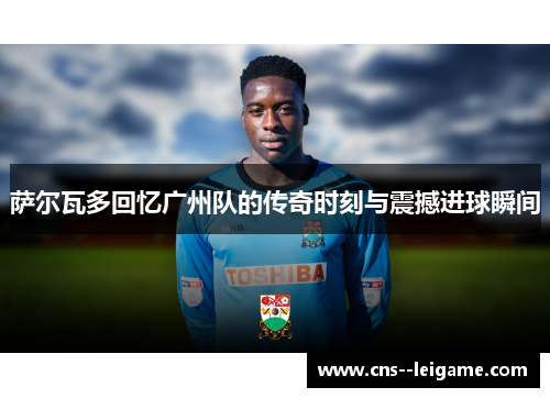 萨尔瓦多回忆广州队的传奇时刻与震撼进球瞬间