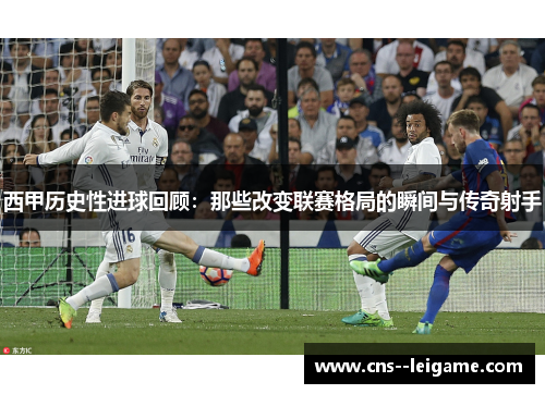 西甲历史性进球回顾：那些改变联赛格局的瞬间与传奇射手