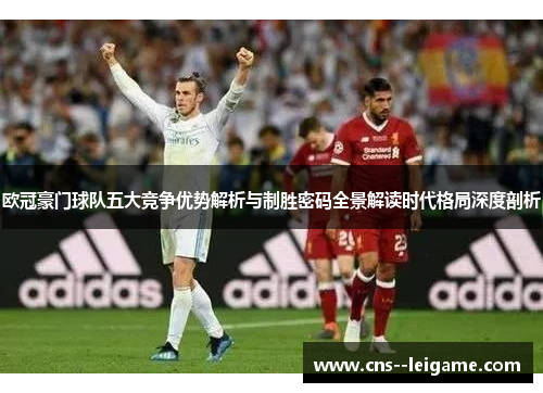 欧冠豪门球队五大竞争优势解析与制胜密码全景解读时代格局深度剖析