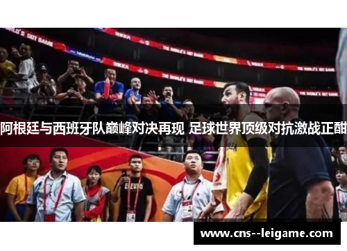 阿根廷与西班牙队巅峰对决再现 足球世界顶级对抗激战正酣