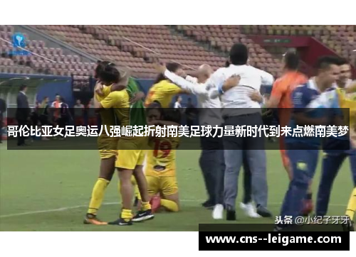 哥伦比亚女足奥运八强崛起折射南美足球力量新时代到来点燃南美梦