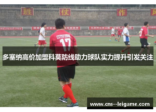 多塞纳高价加盟科莫防线助力球队实力提升引发关注