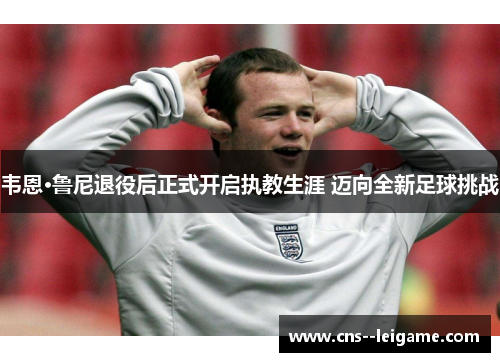 韦恩·鲁尼退役后正式开启执教生涯 迈向全新足球挑战