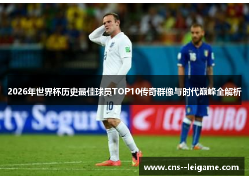 2026年世界杯历史最佳球员TOP10传奇群像与时代巅峰全解析